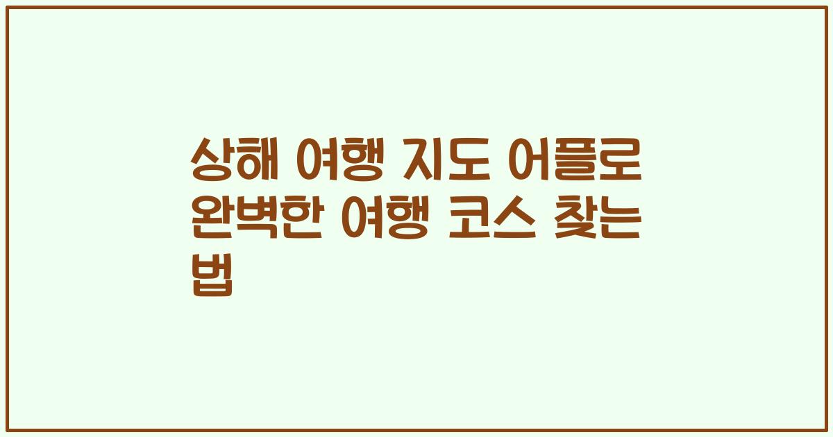 상해 여행 지도 어플로 완벽한 여행 코스 찾는 법